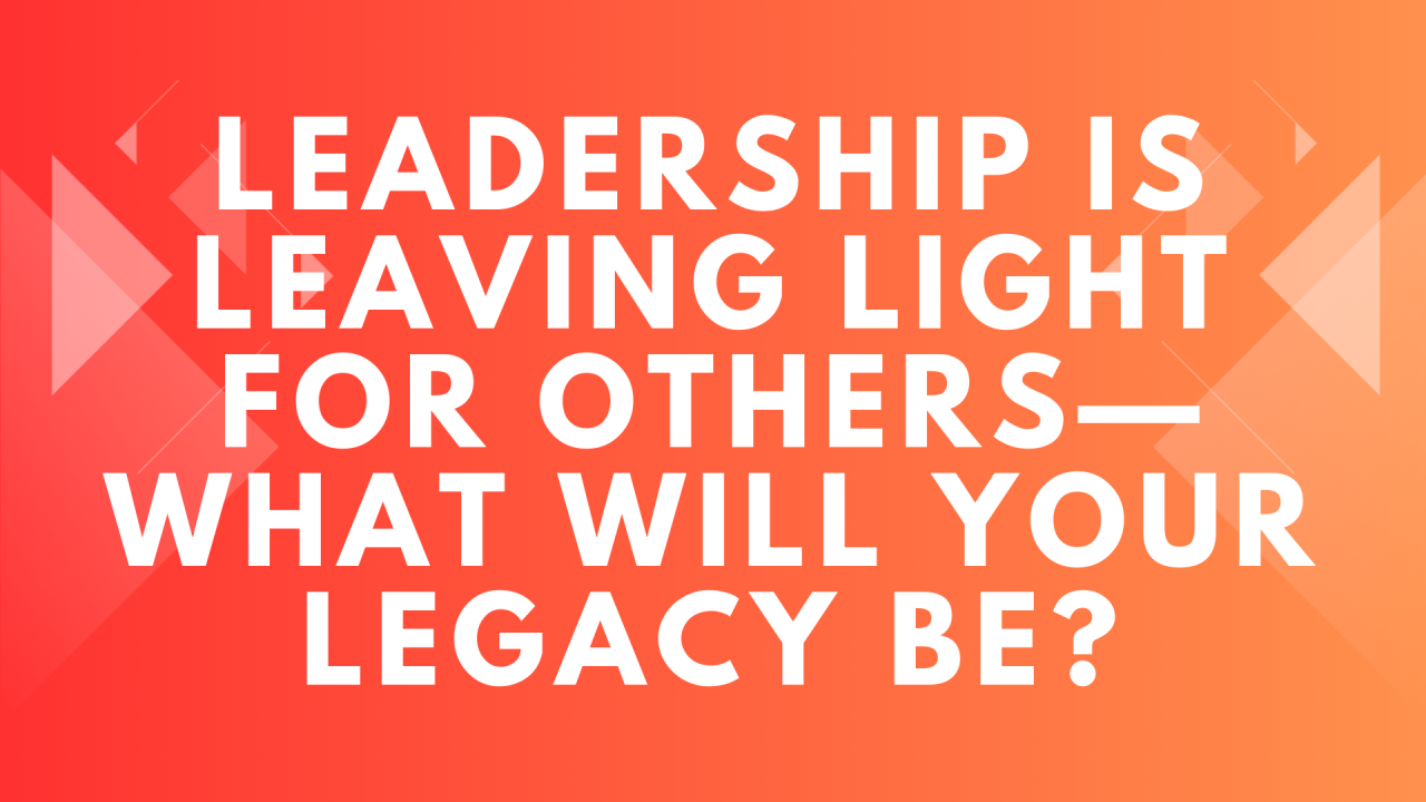 Leadership is Leaving Light for Others—What Will Your Legacy Be?