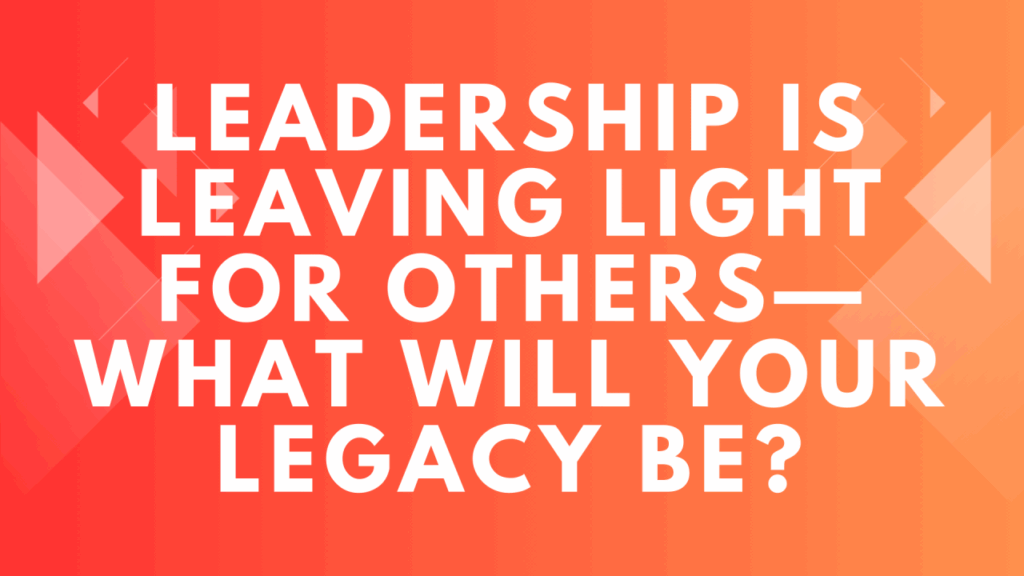 Leadership is Leaving Light for Others—What Will Your Legacy Be?